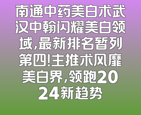 南通中药美白术武汉中翰闪耀美白领域，最新排名暂列第四！主推术风靡美白界，领跑2024新趋势
