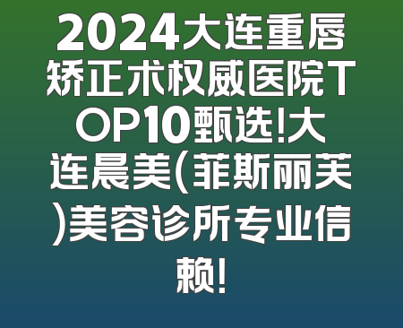 2024大连重唇矫正术权威医院TOP10甄选！大连晨美（菲斯丽芙）美容诊所专业信赖！