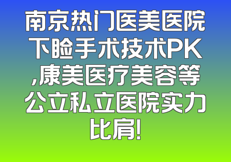 南京热门医美医院下睑手术技术PK，康美医疗美容等公立私立医院实力比肩！