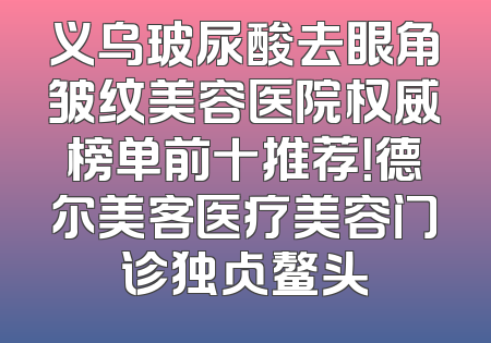 义乌玻尿酸去眼角皱纹美容医院权威榜单前十推荐！德尔美客医疗美容门诊独占鳌头