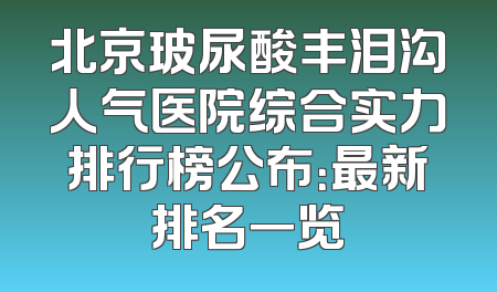 北京玻尿酸丰泪沟人气医院综合实力排行榜公布：最新排名一览