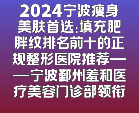 2024宁波瘦身美肤首选：填充肥胖纹排名前十的正规整形医院推荐——宁波鄞州羞和医疗美容门诊部领衔