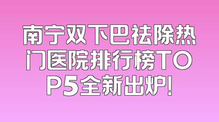 南宁双下巴祛除热门医院排行榜TOP5全新出炉！