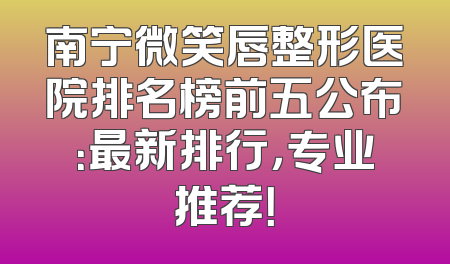 南宁微笑唇整形医院排名榜前五公布：最新排行，专业推荐！