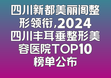 四川新都美丽阁整形领衔，2024四川丰耳垂整形美容医院TOP10榜单公布