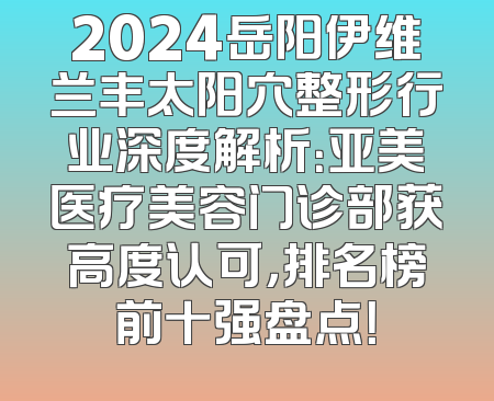 2024岳阳伊维兰丰太阳穴整形行业深度解析：亚美医疗美容门诊部获高度认可，排名榜前十强盘点！