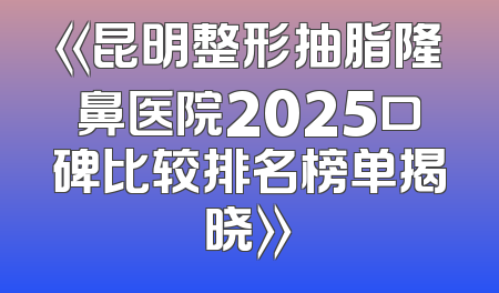《昆明整形抽脂隆鼻医院2025口碑比较排名榜单揭晓》