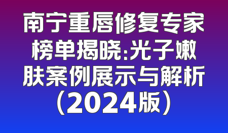 南宁重唇修复专家榜单揭晓：光子嫩肤案例展示与解析（2024版）