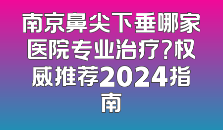 南京鼻尖下垂哪家医院专业治疗？权威推荐2024指南