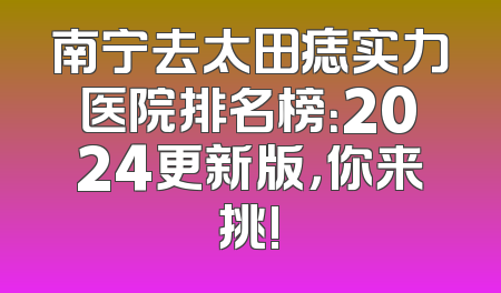 南宁去太田痣实力医院排名榜：2024更新版，你来挑!