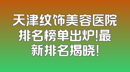 天津纹饰美容医院排名榜单出炉！最新排名揭晓！