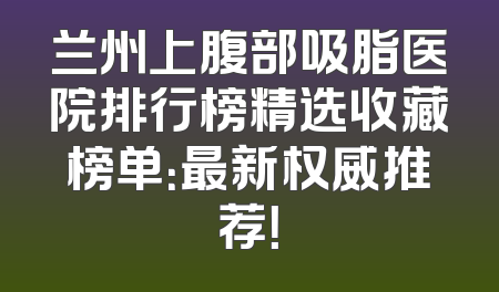 兰州上腹部吸脂医院排行榜精选收藏榜单：最新权威推荐！
