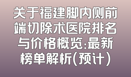 关于福建脚内侧前端切除术医院排名与价格概览：最新榜单解析（预计）