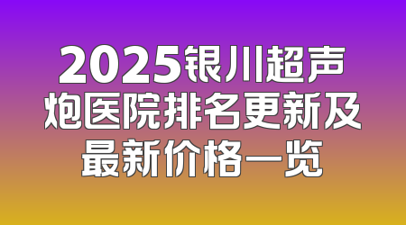 2025银川超声炮医院排名更新及最新价格一览