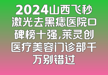 2024山西飞秒激光去黑痣医院口碑榜十强，莱灵创医疗美容门诊部千万别错过