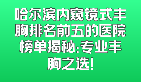 哈尔滨内窥镜式丰胸排名前五的医院榜单揭秘：专业丰胸之选！
