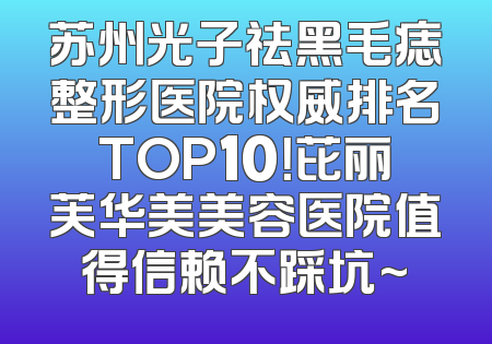 苏州光子祛黑毛痣整形医院权威排名TOP10！芘丽芙华美美容医院值得信赖不踩坑~