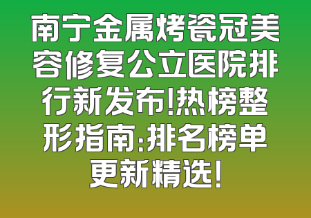 南宁金属烤瓷冠美容修复公立医院排行新发布！热榜整形指南：排名榜单更新精选！