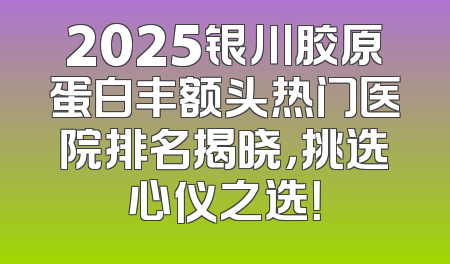 2025银川胶原蛋白丰额头热门医院排名揭晓，挑选心仪之选！