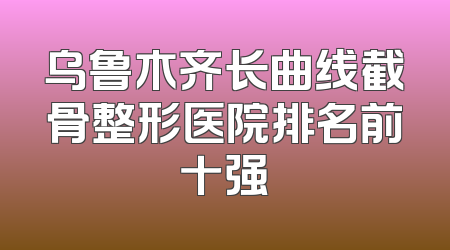乌鲁木齐长曲线截骨整形医院排名前十强