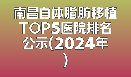 南昌自体脂肪移植TOP5医院排名公示（2024年）