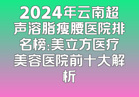 2024年云南超声溶脂瘦腰医院排名榜：美立方医疗美容医院前十大解析