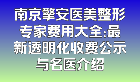 南京擎安医美整形专家费用大全：最新透明化收费公示与名医介绍
