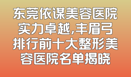 东莞依谋美容医院实力卓越，丰眉弓排行前十大整形美容医院名单揭晓