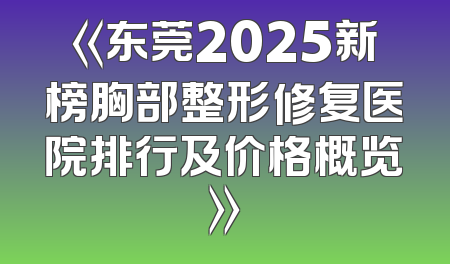《东莞2025新榜胸部整形修复医院排行及价格概览》