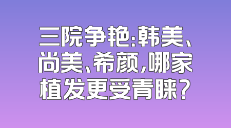 三院争艳：韩美、尚美、希颜，哪家植发更受青睐？