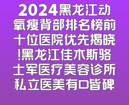 2024黑龙江动氧瘦背部排名榜前十位医院优先揭晓！黑龙江佳木斯骆士军医疗美容诊所私立医美有口皆碑