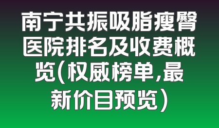 南宁共振吸脂瘦臀医院排名及收费概览（权威榜单，最新价目预览）
