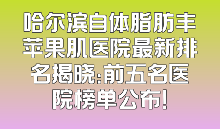 哈尔滨自体脂肪丰苹果肌医院最新排名揭晓：前五名医院榜单公布！