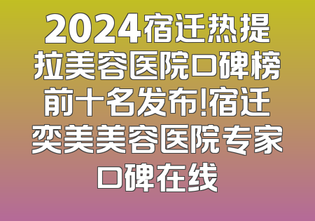 2024宿迁热提拉美容医院口碑榜前十名发布！宿迁奕美美容医院专家口碑在线