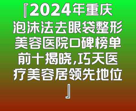 『2024年重庆泡沫法去眼袋整形美容医院口碑榜单前十揭晓，巧天医疗美容居领先地位』