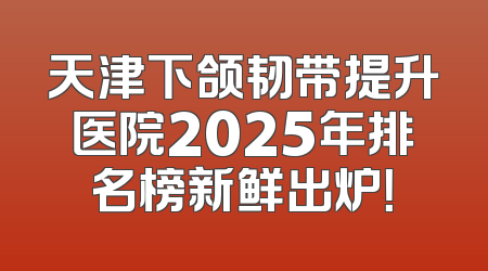 天津下颌韧带提升医院2025年排名榜新鲜出炉！