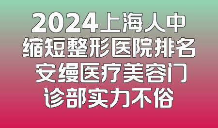 2024上海人中缩短整形医院排名 安缦医疗美容门诊部实力不俗