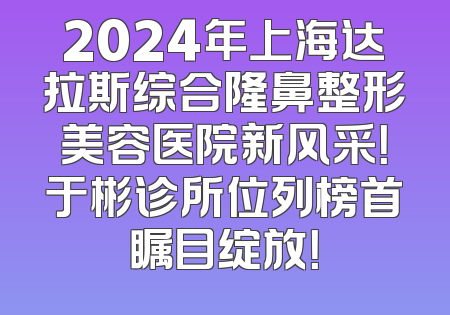 2024年上海达拉斯综合隆鼻整形美容医院新风采！于彬诊所位列榜首瞩目绽放！