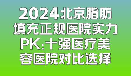 2024北京脂肪填充正规医院实力PK：十强医疗美容医院对比选择