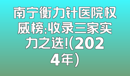 南宁衡力针医院权威榜：收录三家实力之选!（2024年）