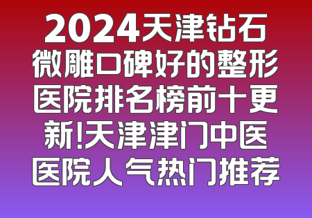 2024天津钻石微雕口碑好的整形医院排名榜前十更新！天津津门中医医院人气热门推荐