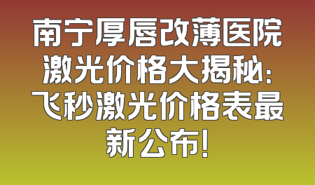 南宁厚唇改薄医院激光价格大揭秘：飞秒激光价格表最新公布！