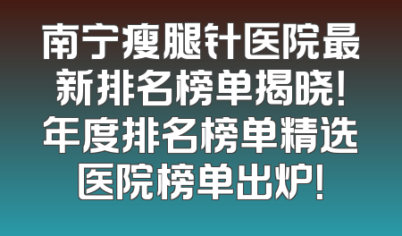 南宁瘦腿针医院最新排名榜单揭晓！年度排名榜单精选医院榜单出炉！