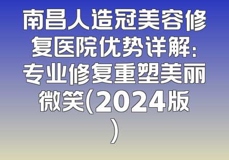 南昌人造冠美容修复医院优势详解：专业修复重塑美丽微笑（2024版）