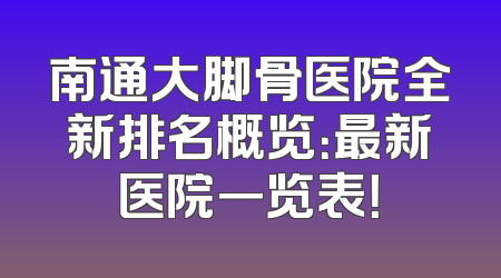 南通大脚骨医院全新排名概览：最新医院一览表！