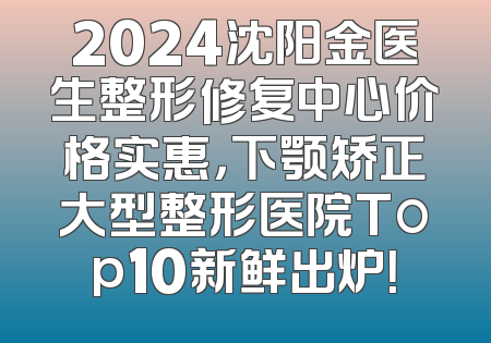 2024沈阳金医生整形修复中心价格实惠，下颚矫正大型整形医院Top10新鲜出炉！