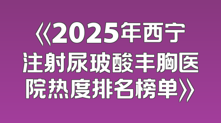 《2025年西宁注射尿玻酸丰胸医院热度排名榜单》