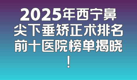 2025年西宁鼻尖下垂矫正术排名前十医院榜单揭晓！