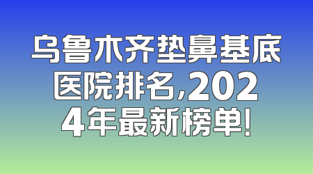 乌鲁木齐垫鼻基底医院排名，2024年最新榜单！