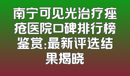 南宁可见光治疗痤疮医院口碑排行榜鉴赏：最新评选结果揭晓